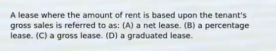 A lease where the amount of rent is based upon the tenant's gross sales is referred to as: (A) a net lease. (B) a percentage lease. (C) a gross lease. (D) a graduated lease.