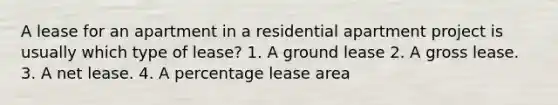 A lease for an apartment in a residential apartment project is usually which type of lease? 1. A ground lease 2. A gross lease. 3. A net lease. 4. A percentage lease area