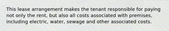 This lease arrangement makes the tenant responsible for paying not only the rent, but also all costs associated with premises, including electric, water, sewage and other associated costs.