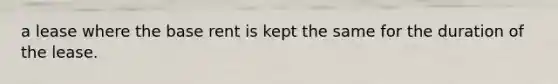 a lease where the base rent is kept the same for the duration of the lease.