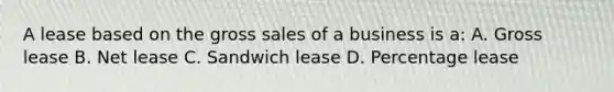 A lease based on the gross sales of a business is a: A. Gross lease B. Net lease C. Sandwich lease D. Percentage lease