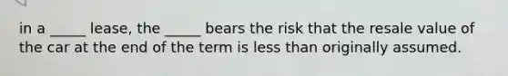 in a _____ lease, the _____ bears the risk that the resale value of the car at the end of the term is less than originally assumed.