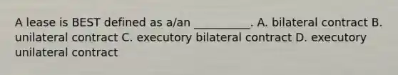 A lease is BEST defined as a/an __________. A. bilateral contract B. unilateral contract C. executory bilateral contract D. executory unilateral contract