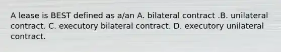 A lease is BEST defined as a/an A. bilateral contract .B. unilateral contract. C. executory bilateral contract. D. executory unilateral contract.