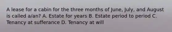 A lease for a cabin for the three months of June, July, and August is called a/an? A. Estate for years B. Estate period to period C. Tenancy at sufferance D. Tenancy at will