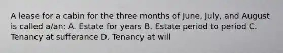 A lease for a cabin for the three months of June, July, and August is called a/an: A. Estate for years B. Estate period to period C. Tenancy at sufferance D. Tenancy at will