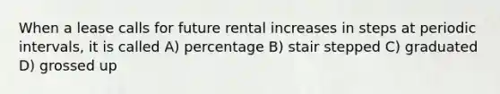 When a lease calls for future rental increases in steps at periodic intervals, it is called A) percentage B) stair stepped C) graduated D) grossed up