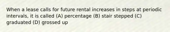 When a lease calls for future rental increases in steps at periodic intervals, it is called (A) percentage (B) stair stepped (C) graduated (D) grossed up