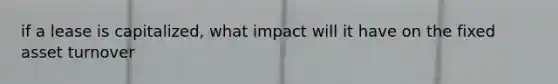 if a lease is capitalized, what impact will it have on the fixed asset turnover