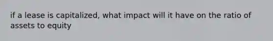 if a lease is capitalized, what impact will it have on the ratio of assets to equity