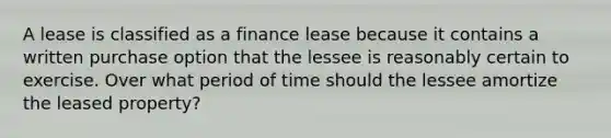 A lease is classified as a finance lease because it contains a written purchase option that the lessee is reasonably certain to exercise. Over what period of time should the lessee amortize the leased property?