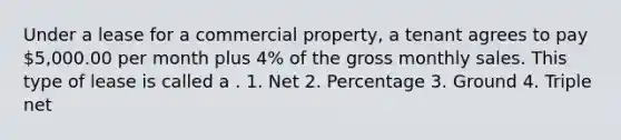 Under a lease for a commercial property, a tenant agrees to pay 5,000.00 per month plus 4% of the gross monthly sales. This type of lease is called a . 1. Net 2. Percentage 3. Ground 4. Triple net