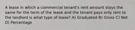 A lease in which a commercial tenant's rent amount stays the same for the term of the lease and the tenant pays only rent to the landlord is what type of lease? A) Graduated B) Gross C) Net D) Percentage