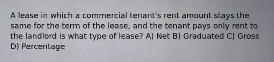 A lease in which a commercial tenant's rent amount stays the same for the term of the lease, and the tenant pays only rent to the landlord is what type of lease? A) Net B) Graduated C) Gross D) Percentage