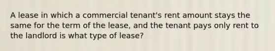 A lease in which a commercial tenant's rent amount stays the same for the term of the lease, and the tenant pays only rent to the landlord is what type of lease?