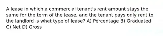 A lease in which a commercial tenant's rent amount stays the same for the term of the lease, and the tenant pays only rent to the landlord is what type of lease? A) Percentage B) Graduated C) Net D) Gross