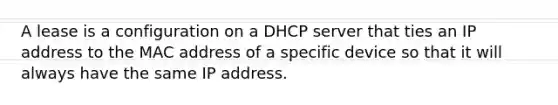 A lease is a configuration on a DHCP server that ties an IP address to the MAC address of a specific device so that it will always have the same IP address.