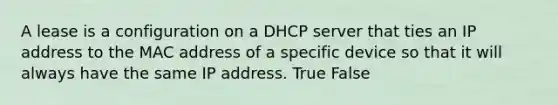 A lease is a configuration on a DHCP server that ties an IP address to the MAC address of a specific device so that it will always have the same IP address. True False