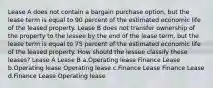 Lease A does not contain a bargain purchase option, but the lease term is equal to 90 percent of the estimated economic life of the leased property. Lease B does not transfer ownership of the property to the lessee by the end of the lease term, but the lease term is equal to 75 percent of the estimated economic life of the leased property. How should the lessee classify these leases? Lease A Lease B a.Operating lease Finance Lease b.Operating lease Operating lease c.Finance Lease Finance Lease d.Finance Lease Operating lease