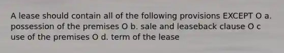 A lease should contain all of the following provisions EXCEPT O a. possession of the premises O b. sale and leaseback clause O c use of the premises O d. term of the lease