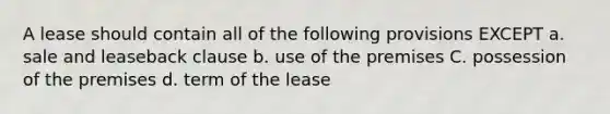 A lease should contain all of the following provisions EXCEPT a. sale and leaseback clause b. use of the premises C. possession of the premises d. term of the lease