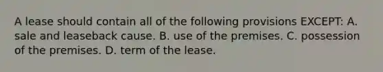 A lease should contain all of the following provisions EXCEPT: A. sale and leaseback cause. B. use of the premises. C. possession of the premises. D. term of the lease.