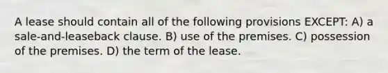 A lease should contain all of the following provisions EXCEPT: A) a sale-and-leaseback clause. B) use of the premises. C) possession of the premises. D) the term of the lease.