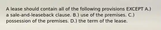 A lease should contain all of the following provisions EXCEPT A.) a sale-and-leaseback clause. B.) use of the premises. C.) possession of the premises. D.) the term of the lease.