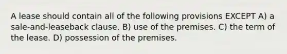 A lease should contain all of the following provisions EXCEPT A) a sale-and-leaseback clause. B) use of the premises. C) the term of the lease. D) possession of the premises.