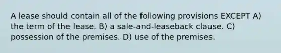 A lease should contain all of the following provisions EXCEPT A) the term of the lease. B) a sale-and-leaseback clause. C) possession of the premises. D) use of the premises.