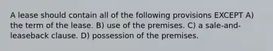 A lease should contain all of the following provisions EXCEPT A) the term of the lease. B) use of the premises. C) a sale-and-leaseback clause. D) possession of the premises.