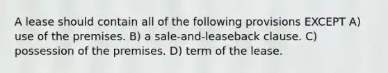 A lease should contain all of the following provisions EXCEPT A) use of the premises. B) a sale-and-leaseback clause. C) possession of the premises. D) term of the lease.