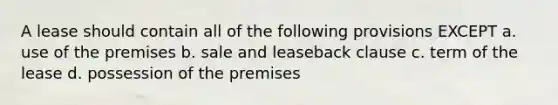 A lease should contain all of the following provisions EXCEPT a. use of the premises b. sale and leaseback clause c. term of the lease d. possession of the premises