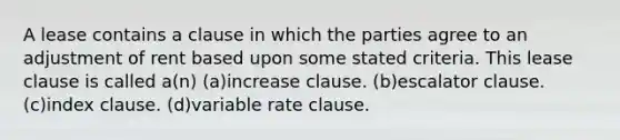 A lease contains a clause in which the parties agree to an adjustment of rent based upon some stated criteria. This lease clause is called a(n) (a)increase clause. (b)escalator clause. (c)index clause. (d)variable rate clause.