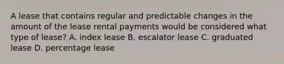 A lease that contains regular and predictable changes in the amount of the lease rental payments would be considered what type of lease? A. index lease B. escalator lease C. graduated lease D. percentage lease