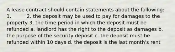 A lease contract should contain statements about the following: 1. _____ 2. the deposit may be used to pay for damages to the property 3. the time period in which the deposit must be refunded a. landlord has the right to the deposit as damages b. the purpose of the security deposit c. the deposit must be refunded within 10 days d. the deposit is the last month's rent