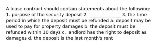 A lease contract should contain statements about the following: 1. purpose of the security deposit 2. ______________ 3. the time period in which the deposit must be refunded a. deposit may be used to pay for property damages b. the deposit must be refunded within 10 days c. landlord has the right to deposit as damages d. the deposit is the last month's rent