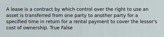 A lease is a contract by which control over the right to use an asset is transferred from one party to another party for a specified time in return for a rental payment to cover the lessor's cost of ownership. True False