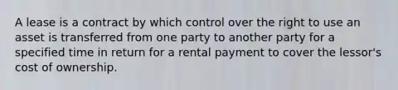 A lease is a contract by which control over the right to use an asset is transferred from one party to another party for a specified time in return for a rental payment to cover the lessor's cost of ownership.