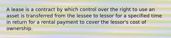 A lease is a contract by which control over the right to use an asset is transferred from the lessee to lessor for a specified time in return for a rental payment to cover the lessor's cost of ownership.