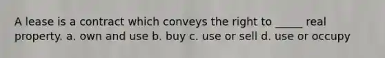 A lease is a contract which conveys the right to _____ real property. a. own and use b. buy c. use or sell d. use or occupy