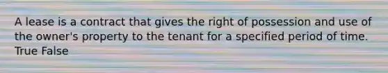 A lease is a contract that gives the right of possession and use of the owner's property to the tenant for a specified period of time. True False