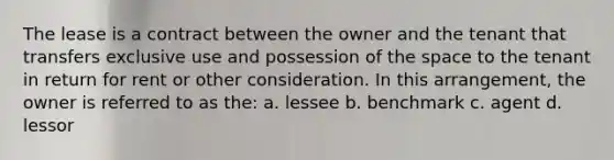 The lease is a contract between the owner and the tenant that transfers exclusive use and possession of the space to the tenant in return for rent or other consideration. In this arrangement, the owner is referred to as the: a. lessee b. benchmark c. agent d. lessor