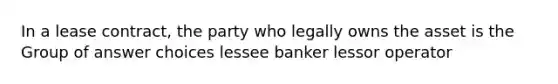 In a lease contract, the party who legally owns the asset is the Group of answer choices lessee banker lessor operator