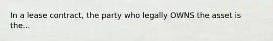 In a lease contract, the party who legally OWNS the asset is the...