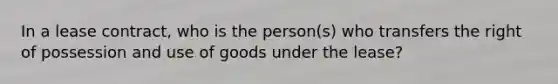 In a lease​ contract, who is the​ person(s) who transfers the right of possession and use of goods under the​ lease?