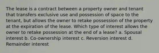 The lease is a contract between a property owner and tenant that transfers exclusive use and possession of space to the tenant, but allows the owner to retake possession of the property at the expiration of the lease. Which type of interest allows the owner to retake possession at the end of a lease? a. Spousal interest b. Co-ownership interest c. Reversion interest d. Remainder interest