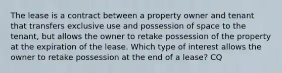 The lease is a contract between a property owner and tenant that transfers exclusive use and possession of space to the tenant, but allows the owner to retake possession of the property at the expiration of the lease. Which type of interest allows the owner to retake possession at the end of a lease? CQ