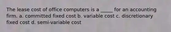 The lease cost of office computers is a _____ for an accounting firm. a. committed fixed cost b. variable cost c. discretionary fixed cost d. semi-variable cost