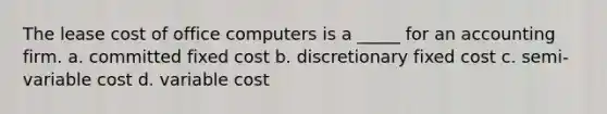 The lease cost of office computers is a _____ for an accounting firm. a. committed fixed cost b. discretionary fixed cost c. semi-variable cost d. variable cost